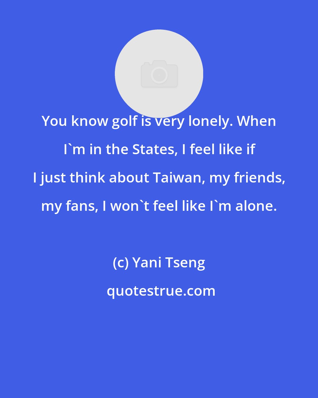 Yani Tseng: You know golf is very lonely. When I'm in the States, I feel like if I just think about Taiwan, my friends, my fans, I won't feel like I'm alone.