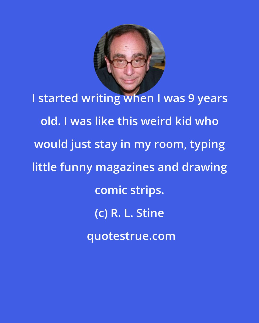 R. L. Stine: I started writing when I was 9 years old. I was like this weird kid who would just stay in my room, typing little funny magazines and drawing comic strips.