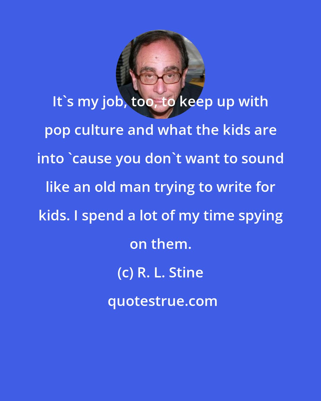 R. L. Stine: It's my job, too, to keep up with pop culture and what the kids are into 'cause you don't want to sound like an old man trying to write for kids. I spend a lot of my time spying on them.