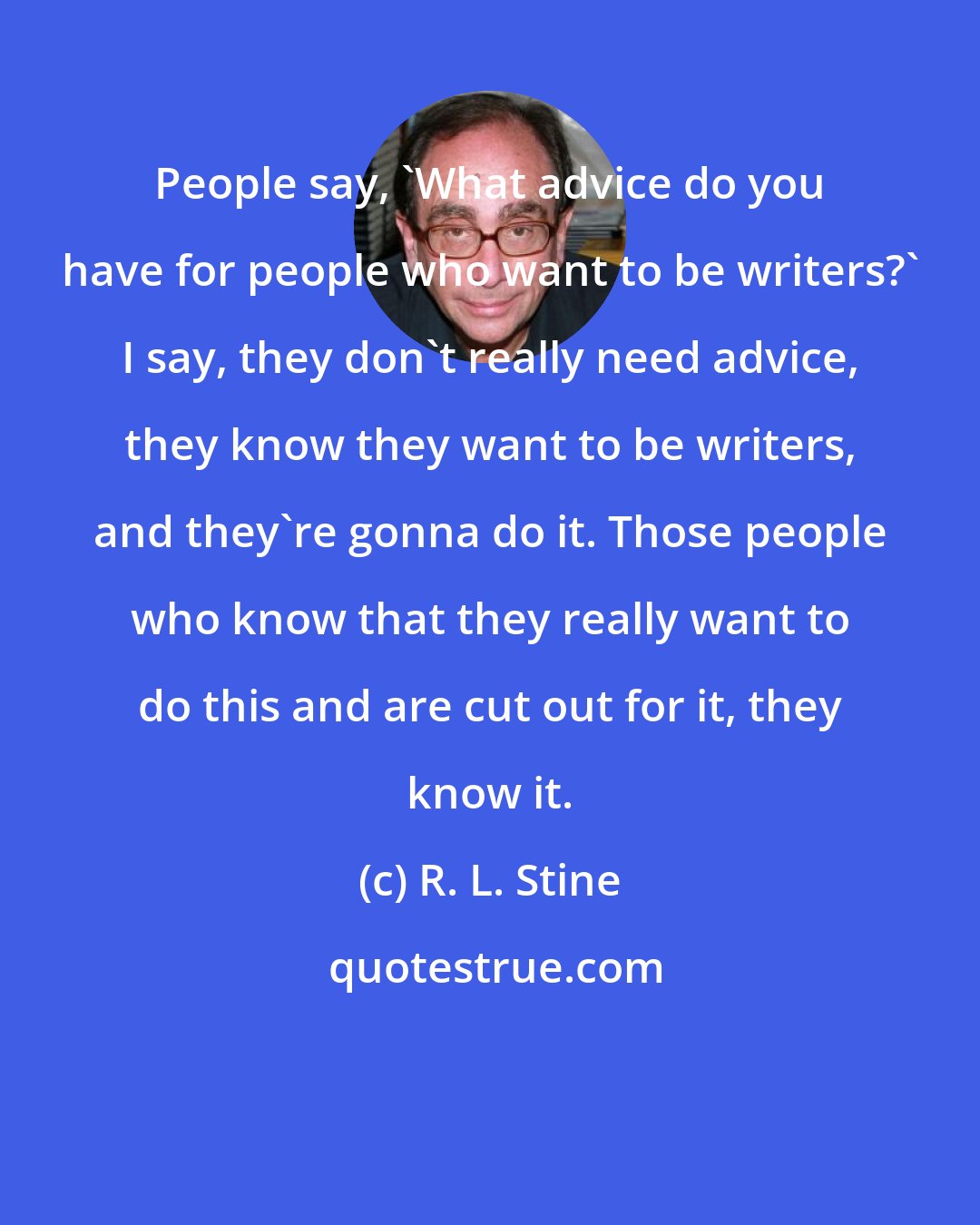 R. L. Stine: People say, 'What advice do you have for people who want to be writers?' I say, they don't really need advice, they know they want to be writers, and they're gonna do it. Those people who know that they really want to do this and are cut out for it, they know it.