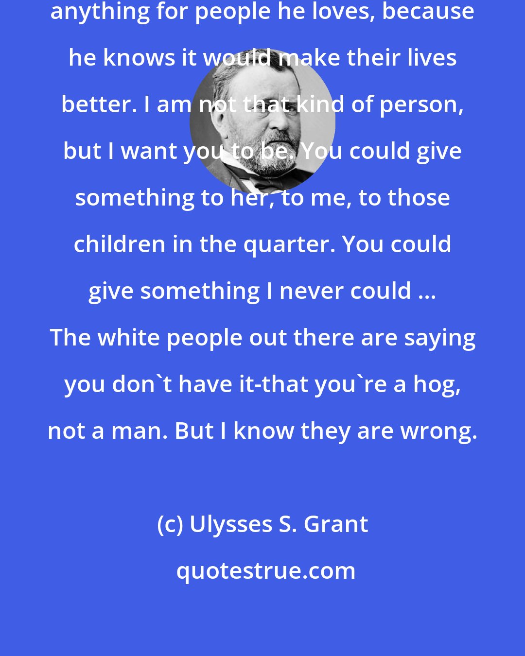 Ulysses S. Grant: A hero does for others. He would do anything for people he loves, because he knows it would make their lives better. I am not that kind of person, but I want you to be. You could give something to her, to me, to those children in the quarter. You could give something I never could ... The white people out there are saying you don't have it-that you're a hog, not a man. But I know they are wrong.