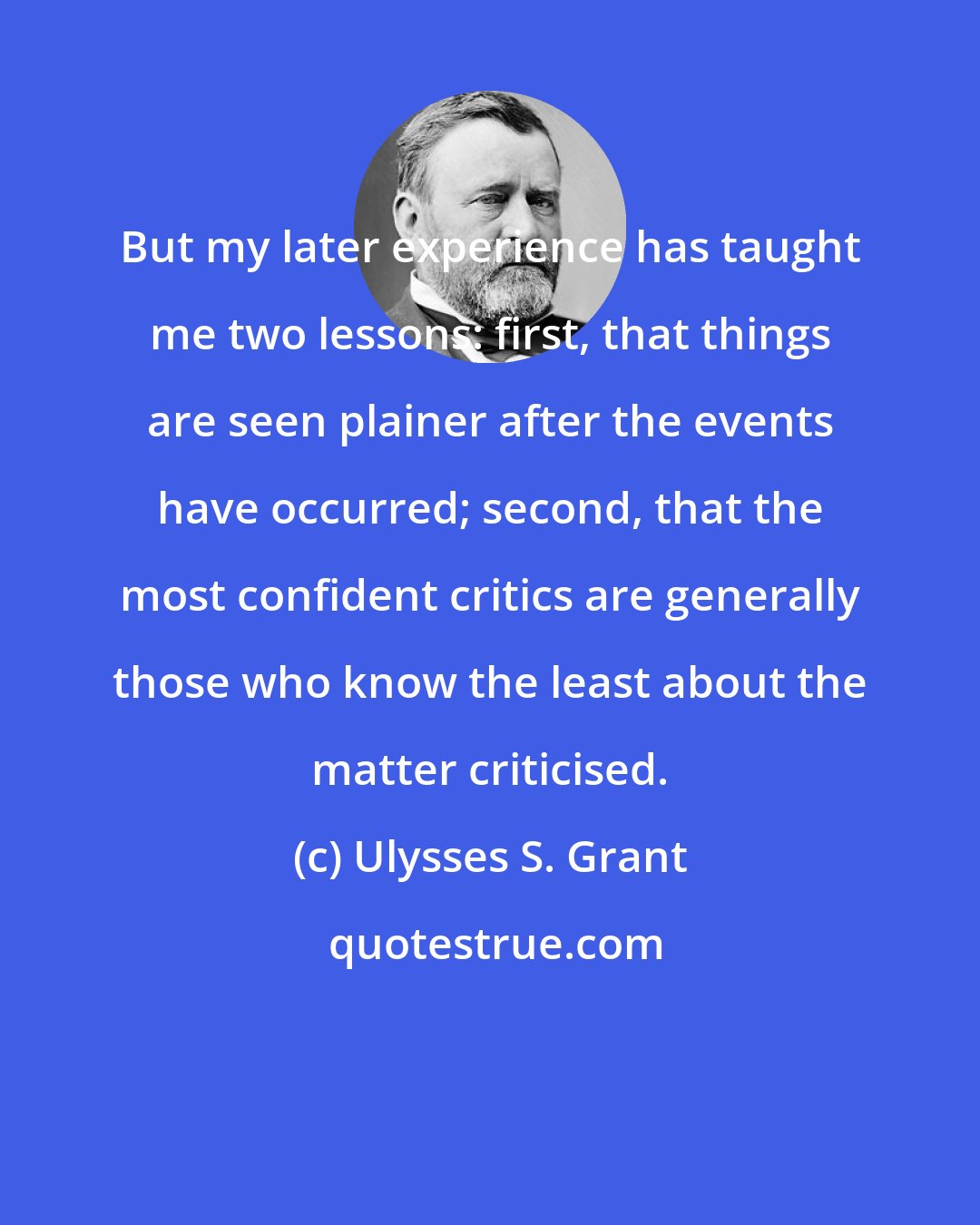 Ulysses S. Grant: But my later experience has taught me two lessons: first, that things are seen plainer after the events have occurred; second, that the most confident critics are generally those who know the least about the matter criticised.