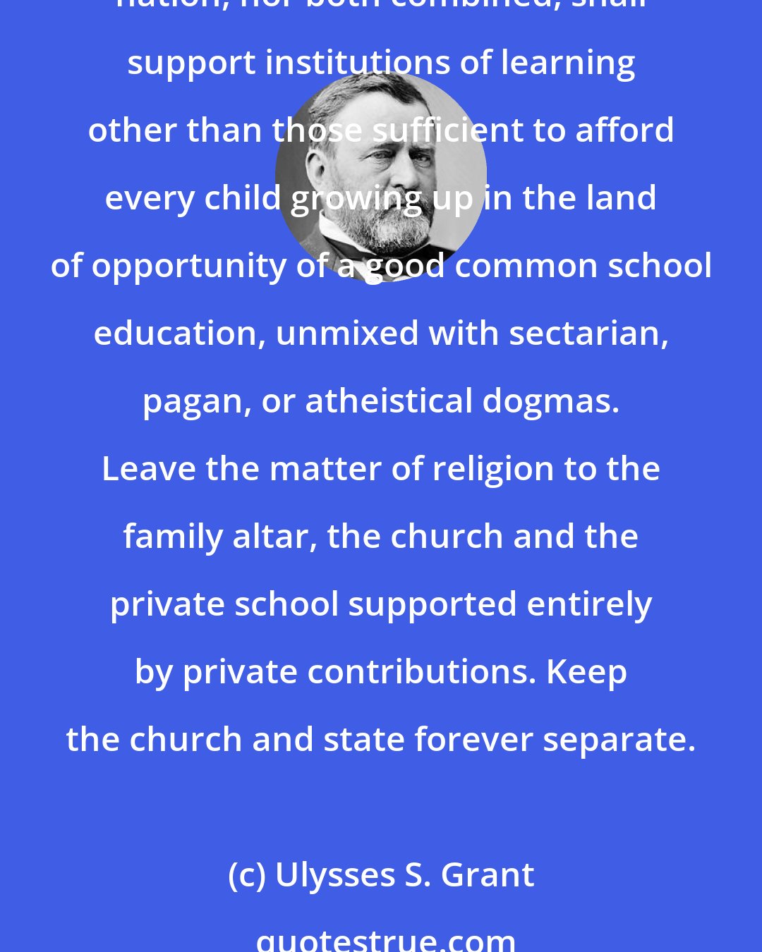 Ulysses S. Grant: Encourage free schools and resolve that not one dollar appropriated for their support shall be appropriated to the support of any sectarian schools. Resolve that neither the state nor nation, nor both combined, shall support institutions of learning other than those sufficient to afford every child growing up in the land of opportunity of a good common school education, unmixed with sectarian, pagan, or atheistical dogmas. Leave the matter of religion to the family altar, the church and the private school supported entirely by private contributions. Keep the church and state forever separate.