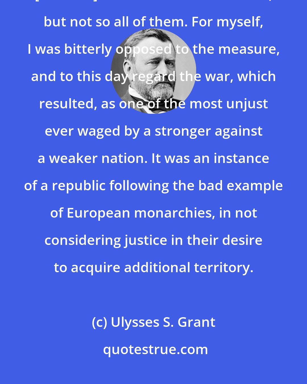 Ulysses S. Grant: Generally the officers of the army were indifferent whether the annexation [of Texas] was consummated or not; but not so all of them. For myself, I was bitterly opposed to the measure, and to this day regard the war, which resulted, as one of the most unjust ever waged by a stronger against a weaker nation. It was an instance of a republic following the bad example of European monarchies, in not considering justice in their desire to acquire additional territory.