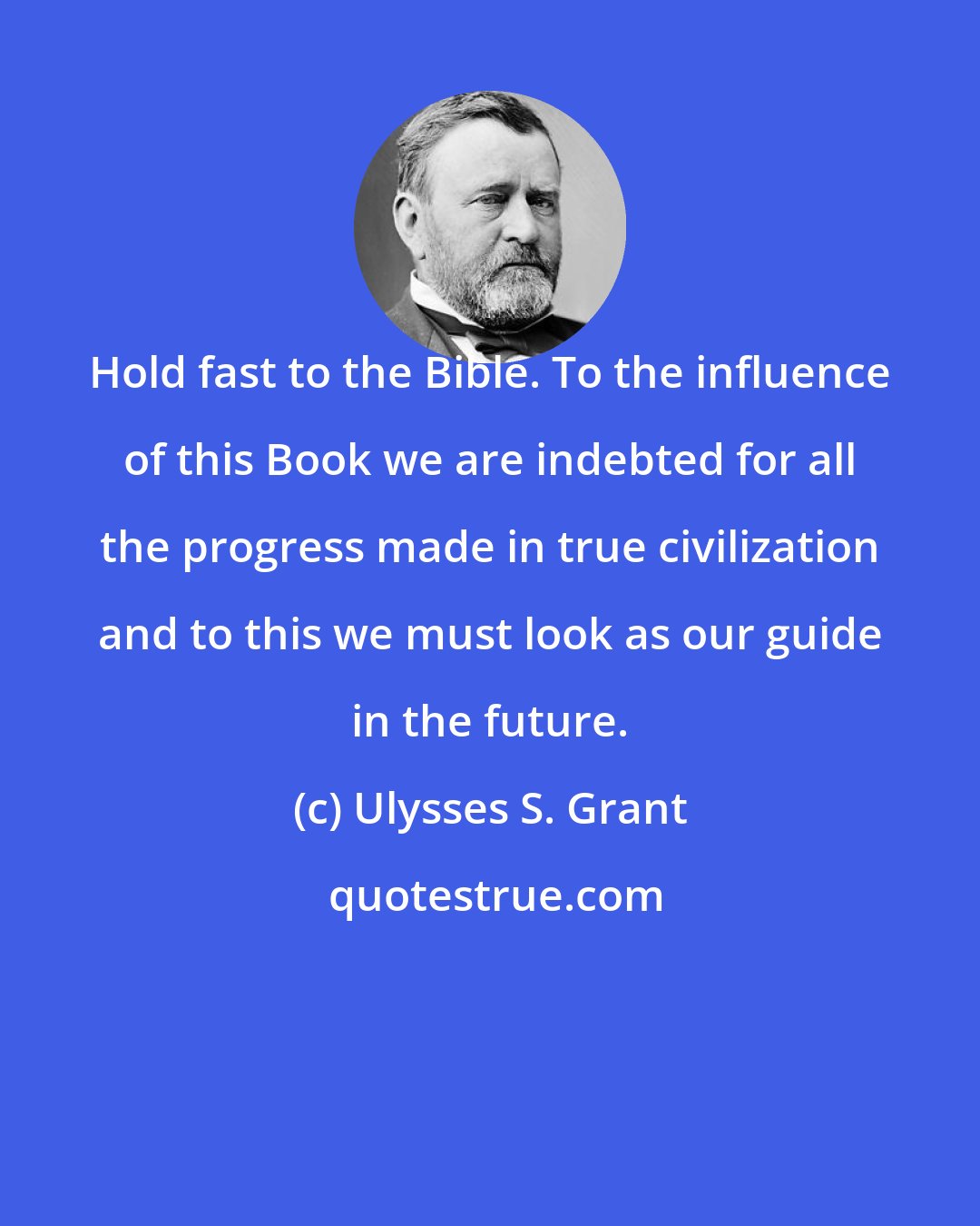 Ulysses S. Grant: Hold fast to the Bible. To the influence of this Book we are indebted for all the progress made in true civilization and to this we must look as our guide in the future.