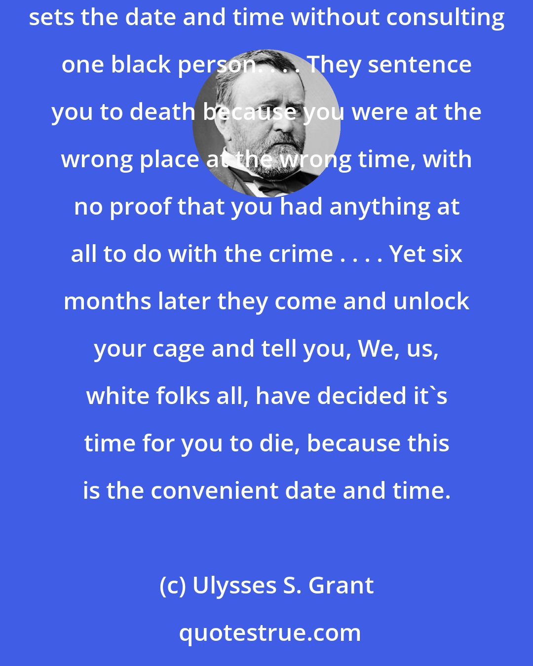 Ulysses S. Grant: How do people come up with a date and a time to take life from another man? . . . Twelve white men say a black man must die, and another white man sets the date and time without consulting one black person. . . . They sentence you to death because you were at the wrong place at the wrong time, with no proof that you had anything at all to do with the crime . . . . Yet six months later they come and unlock your cage and tell you, We, us, white folks all, have decided it's time for you to die, because this is the convenient date and time.