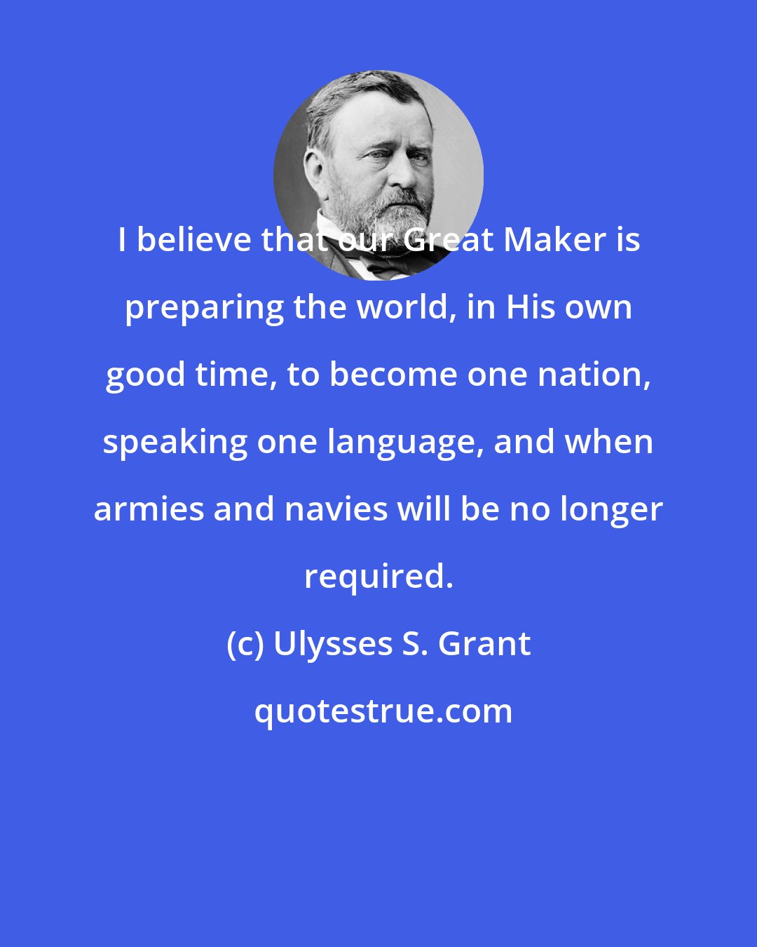 Ulysses S. Grant: I believe that our Great Maker is preparing the world, in His own good time, to become one nation, speaking one language, and when armies and navies will be no longer required.