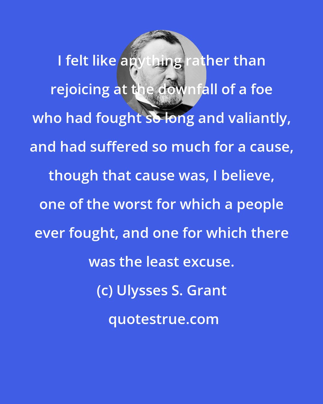 Ulysses S. Grant: I felt like anything rather than rejoicing at the downfall of a foe who had fought so long and valiantly, and had suffered so much for a cause, though that cause was, I believe, one of the worst for which a people ever fought, and one for which there was the least excuse.