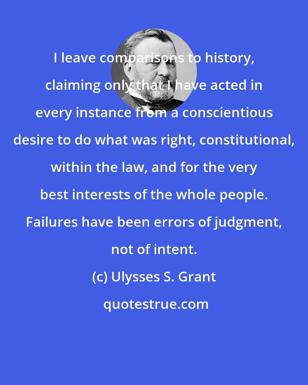 Ulysses S. Grant: I leave comparisons to history, claiming only that I have acted in every instance from a conscientious desire to do what was right, constitutional, within the law, and for the very best interests of the whole people. Failures have been errors of judgment, not of intent.