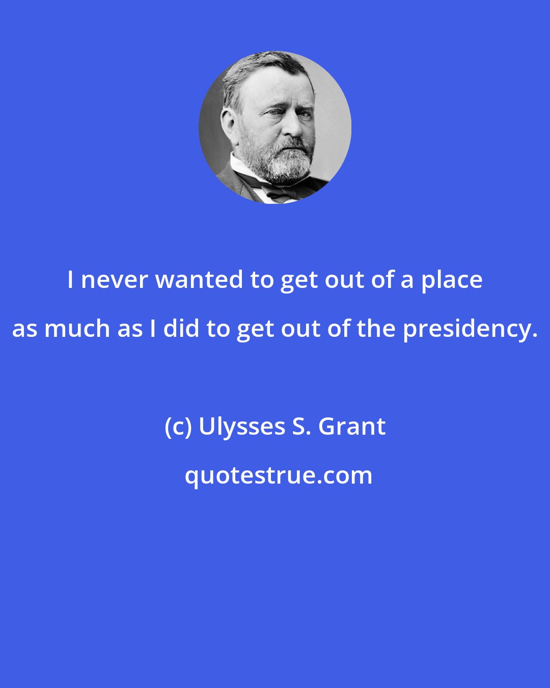 Ulysses S. Grant: I never wanted to get out of a place as much as I did to get out of the presidency.