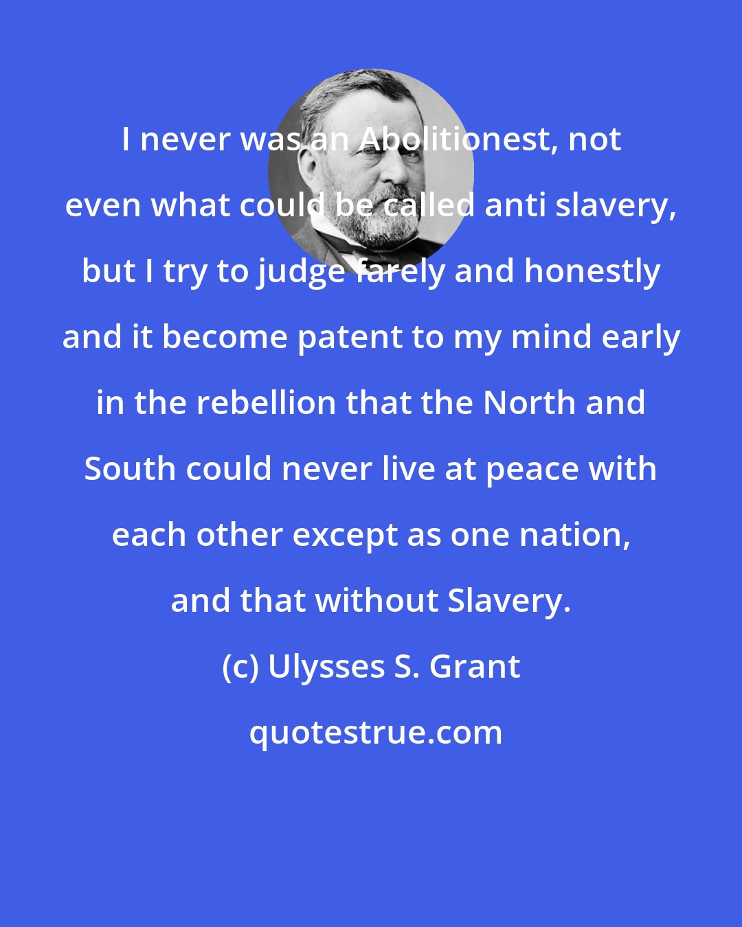 Ulysses S. Grant: I never was an Abolitionest, not even what could be called anti slavery, but I try to judge farely and honestly and it become patent to my mind early in the rebellion that the North and South could never live at peace with each other except as one nation, and that without Slavery.