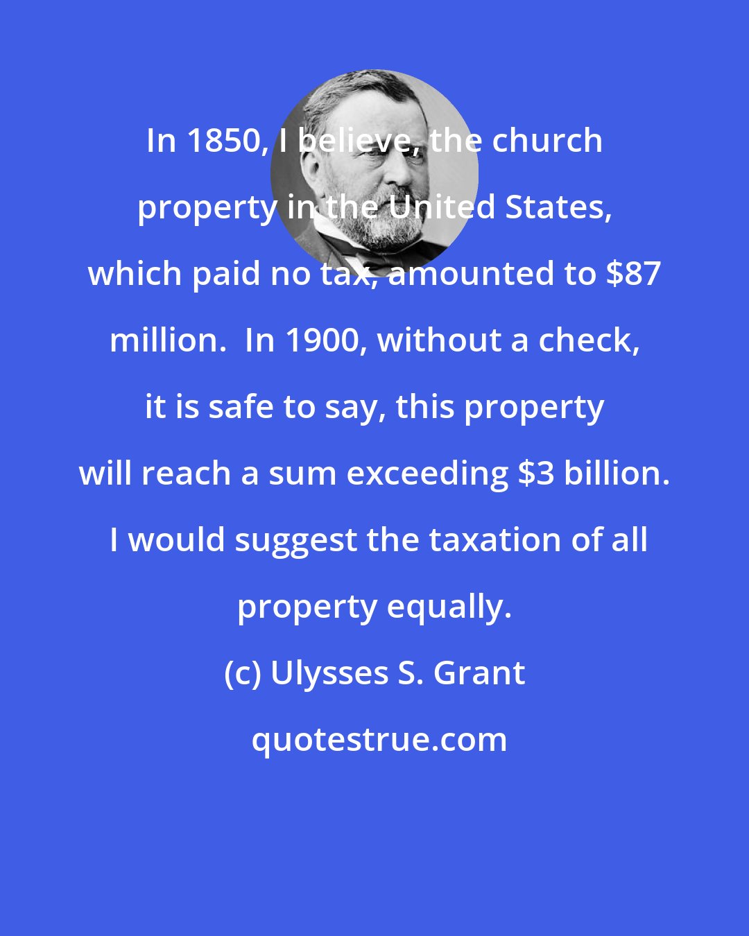 Ulysses S. Grant: In 1850, I believe, the church property in the United States, which paid no tax, amounted to $87 million.  In 1900, without a check, it is safe to say, this property will reach a sum exceeding $3 billion.  I would suggest the taxation of all property equally.