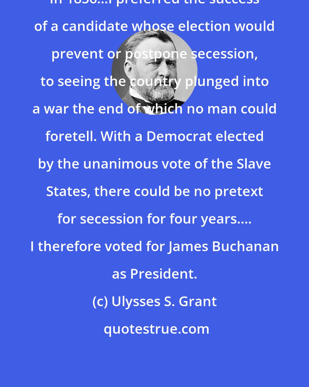 Ulysses S. Grant: In 1856...I preferred the success of a candidate whose election would prevent or postpone secession, to seeing the country plunged into a war the end of which no man could foretell. With a Democrat elected by the unanimous vote of the Slave States, there could be no pretext for secession for four years.... I therefore voted for James Buchanan as President.