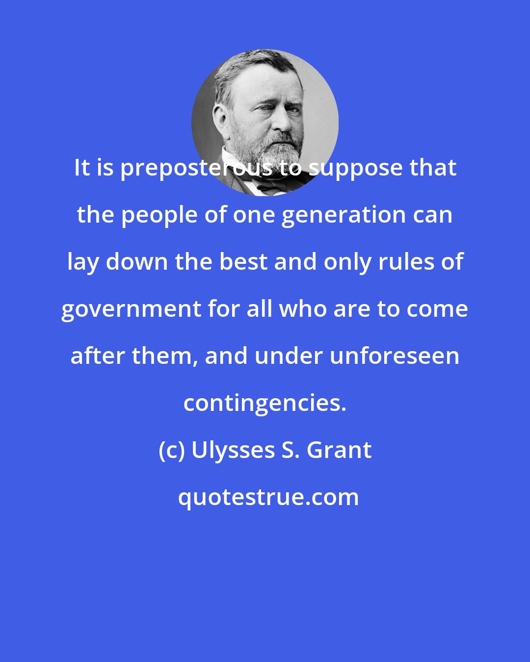 Ulysses S. Grant: It is preposterous to suppose that the people of one generation can lay down the best and only rules of government for all who are to come after them, and under unforeseen contingencies.