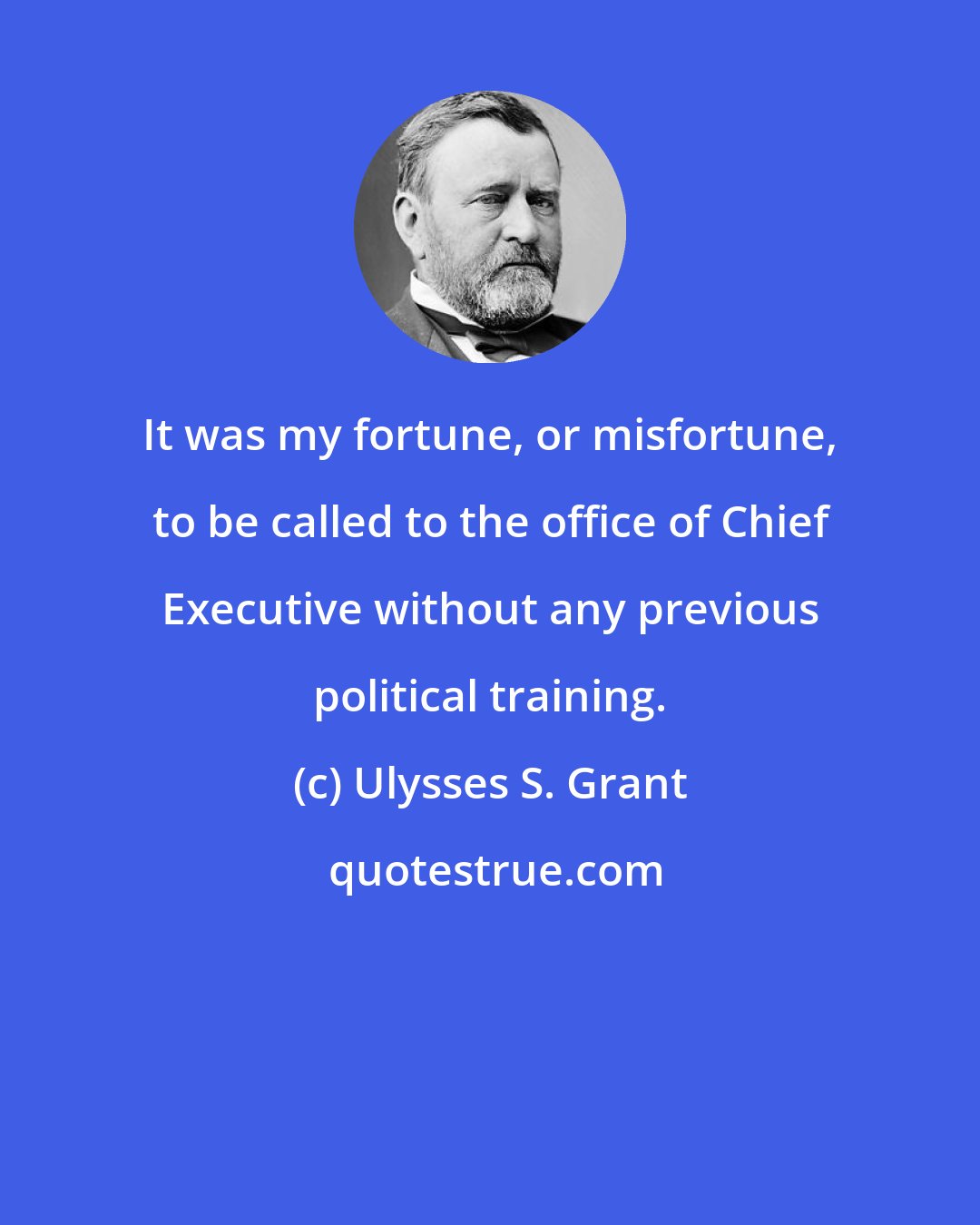 Ulysses S. Grant: It was my fortune, or misfortune, to be called to the office of Chief Executive without any previous political training.