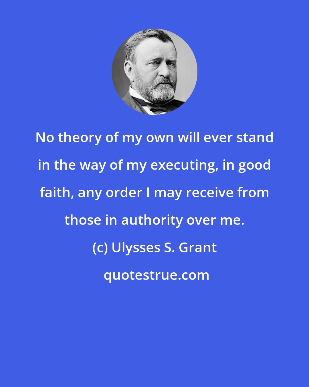 Ulysses S. Grant: No theory of my own will ever stand in the way of my executing, in good faith, any order I may receive from those in authority over me.