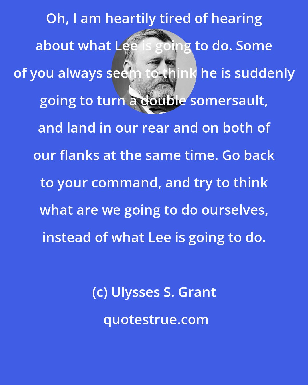 Ulysses S. Grant: Oh, I am heartily tired of hearing about what Lee is going to do. Some of you always seem to think he is suddenly going to turn a double somersault, and land in our rear and on both of our flanks at the same time. Go back to your command, and try to think what are we going to do ourselves, instead of what Lee is going to do.