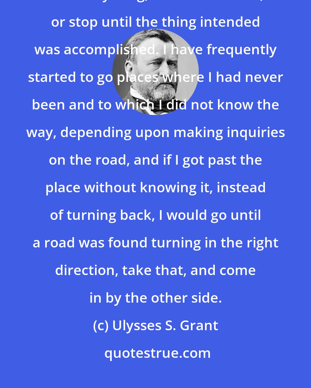 Ulysses S. Grant: One of my superstitions had always been when I started to go anywhere or do anything, not to turn back, or stop until the thing intended was accomplished. I have frequently started to go places where I had never been and to which I did not know the way, depending upon making inquiries on the road, and if I got past the place without knowing it, instead of turning back, I would go until a road was found turning in the right direction, take that, and come in by the other side.