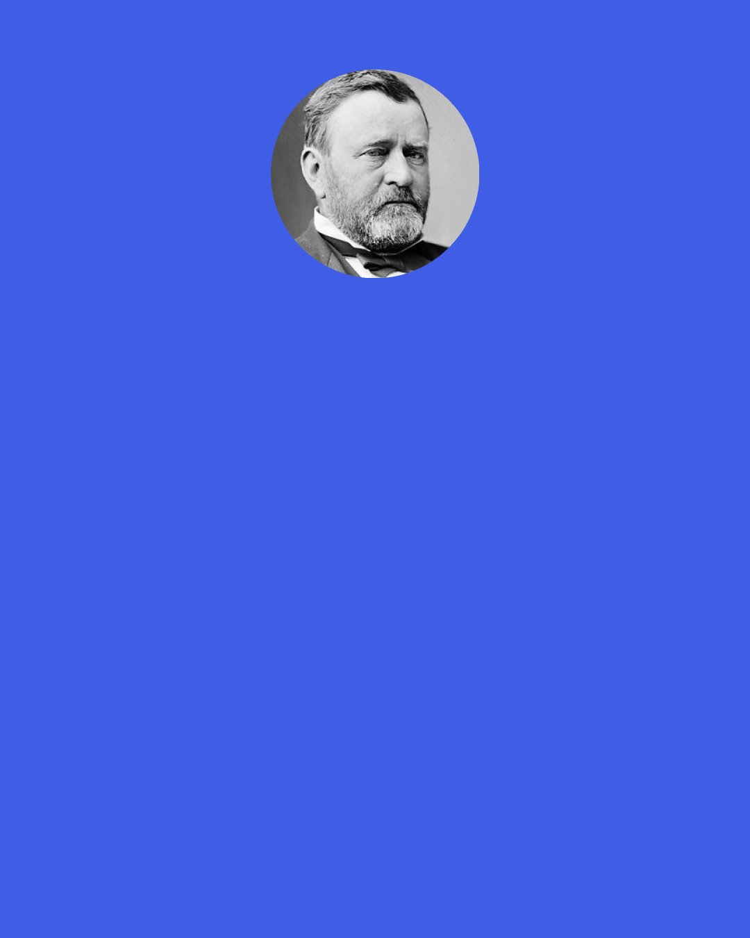Ulysses S. Grant: The cause of the great War of the Rebellion against the United States will have to be attributed to slavery. For some years before the war began it was a trite saying among some politicians that "A state half slave and half free cannot exist." All must become slave or all free, or the state will go down. I took no part myself in any such view of the case at the time, but since the war is over, reviewing the whole question, I have come to the conclusion that the saying is quite true.