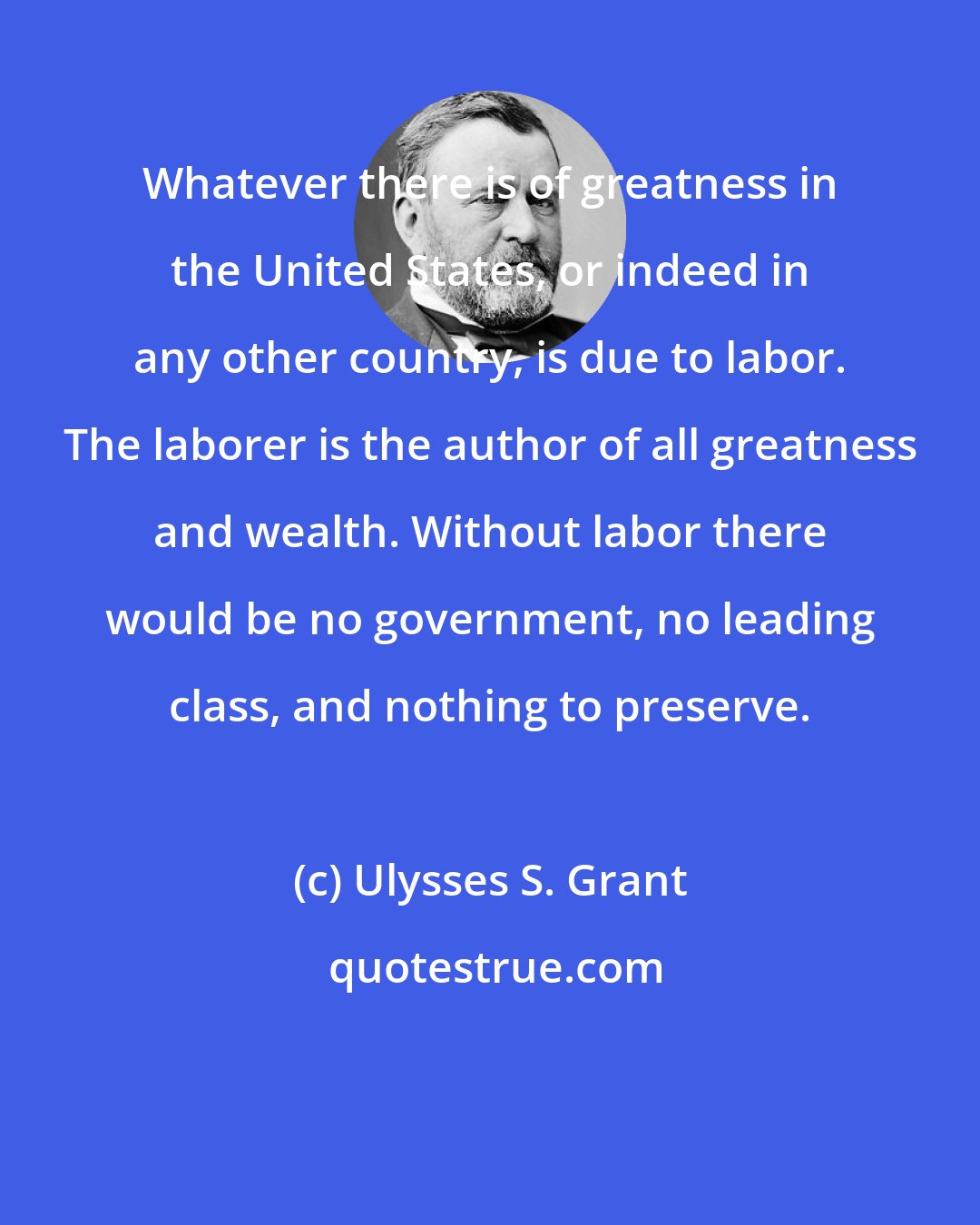 Ulysses S. Grant: Whatever there is of greatness in the United States, or indeed in any other country, is due to labor. The laborer is the author of all greatness and wealth. Without labor there would be no government, no leading class, and nothing to preserve.