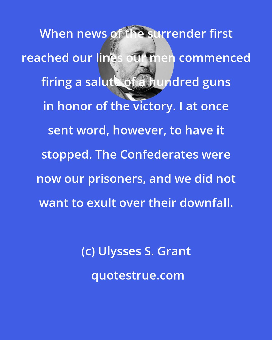 Ulysses S. Grant: When news of the surrender first reached our lines our men commenced firing a salute of a hundred guns in honor of the victory. I at once sent word, however, to have it stopped. The Confederates were now our prisoners, and we did not want to exult over their downfall.