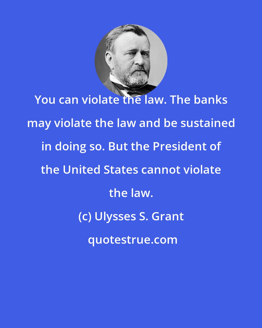 Ulysses S. Grant: You can violate the law. The banks may violate the law and be sustained in doing so. But the President of the United States cannot violate the law.