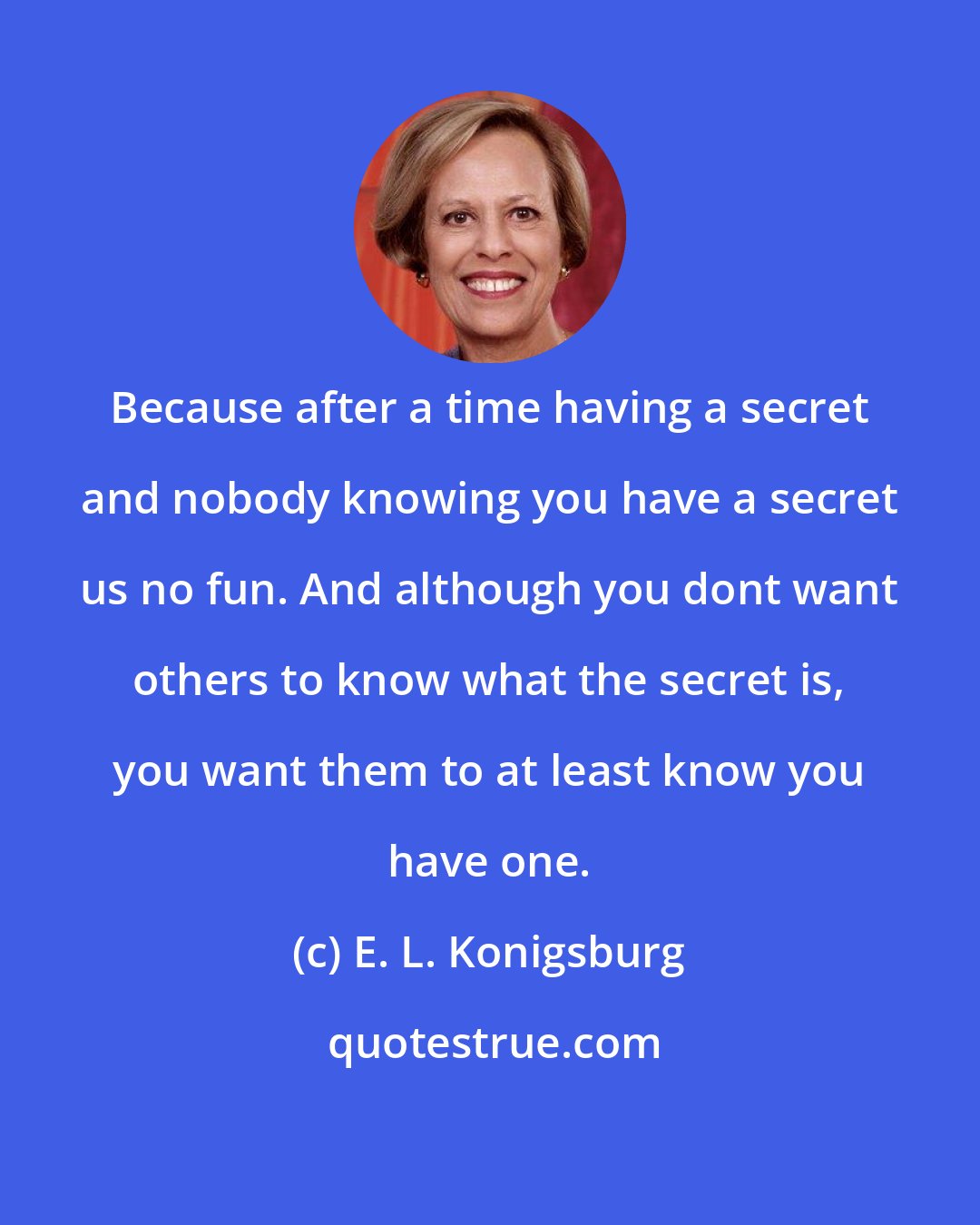 E. L. Konigsburg: Because after a time having a secret and nobody knowing you have a secret us no fun. And although you dont want others to know what the secret is, you want them to at least know you have one.