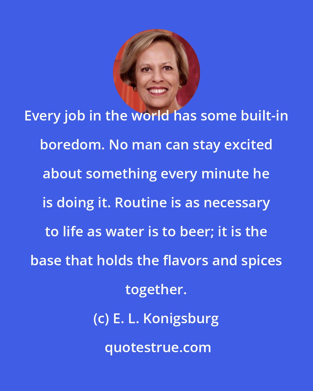 E. L. Konigsburg: Every job in the world has some built-in boredom. No man can stay excited about something every minute he is doing it. Routine is as necessary to life as water is to beer; it is the base that holds the flavors and spices together.