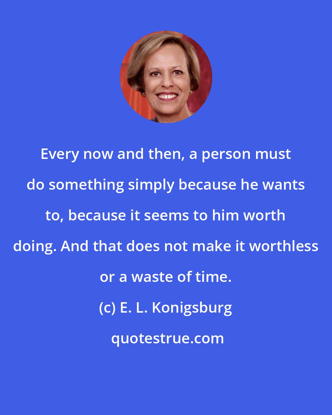 E. L. Konigsburg: Every now and then, a person must do something simply because he wants to, because it seems to him worth doing. And that does not make it worthless or a waste of time.