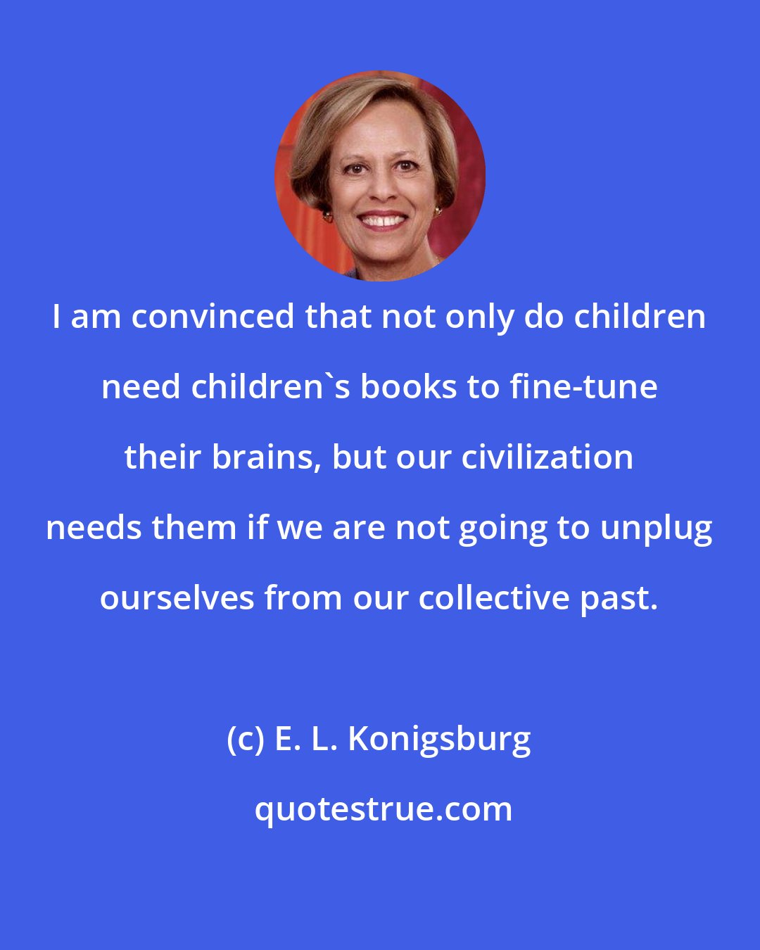 E. L. Konigsburg: I am convinced that not only do children need children's books to fine-tune their brains, but our civilization needs them if we are not going to unplug ourselves from our collective past.