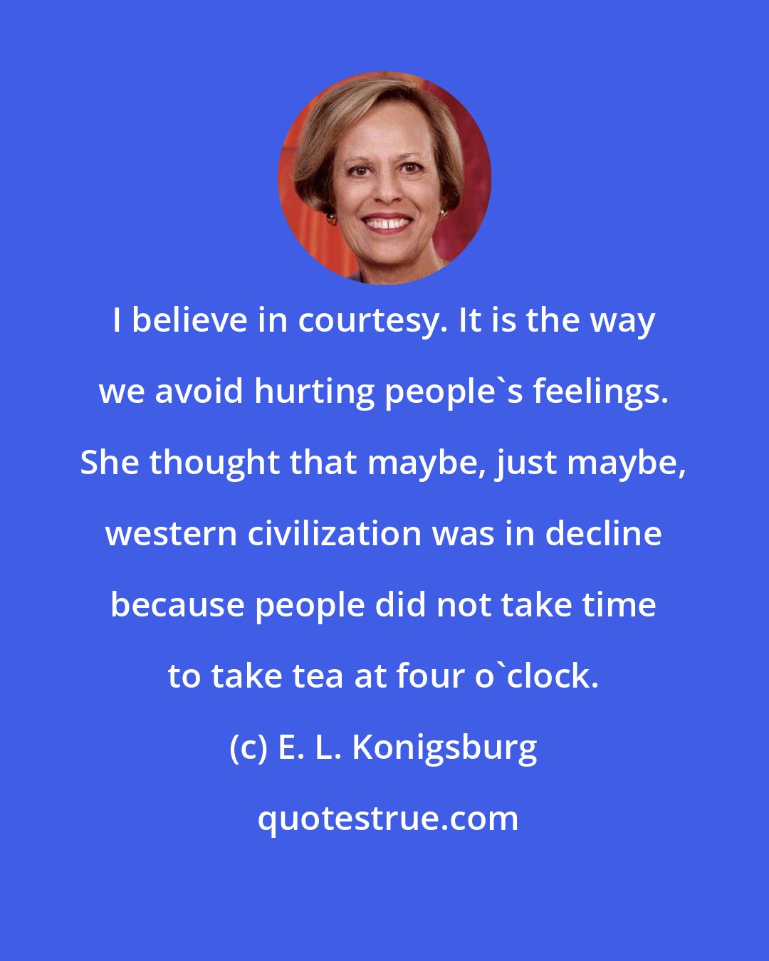 E. L. Konigsburg: I believe in courtesy. It is the way we avoid hurting people's feelings. She thought that maybe, just maybe, western civilization was in decline because people did not take time to take tea at four o'clock.