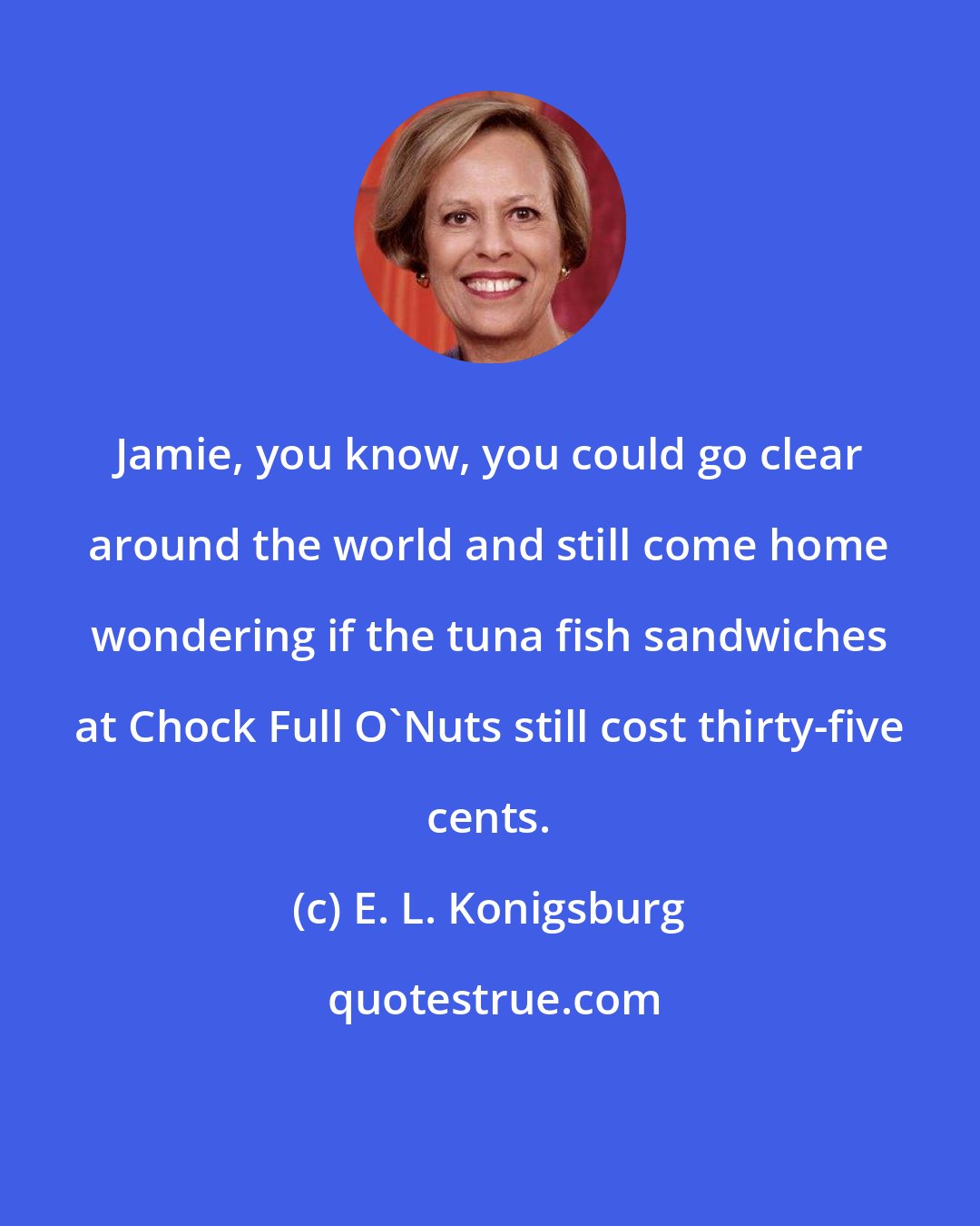 E. L. Konigsburg: Jamie, you know, you could go clear around the world and still come home wondering if the tuna fish sandwiches at Chock Full O'Nuts still cost thirty-five cents.