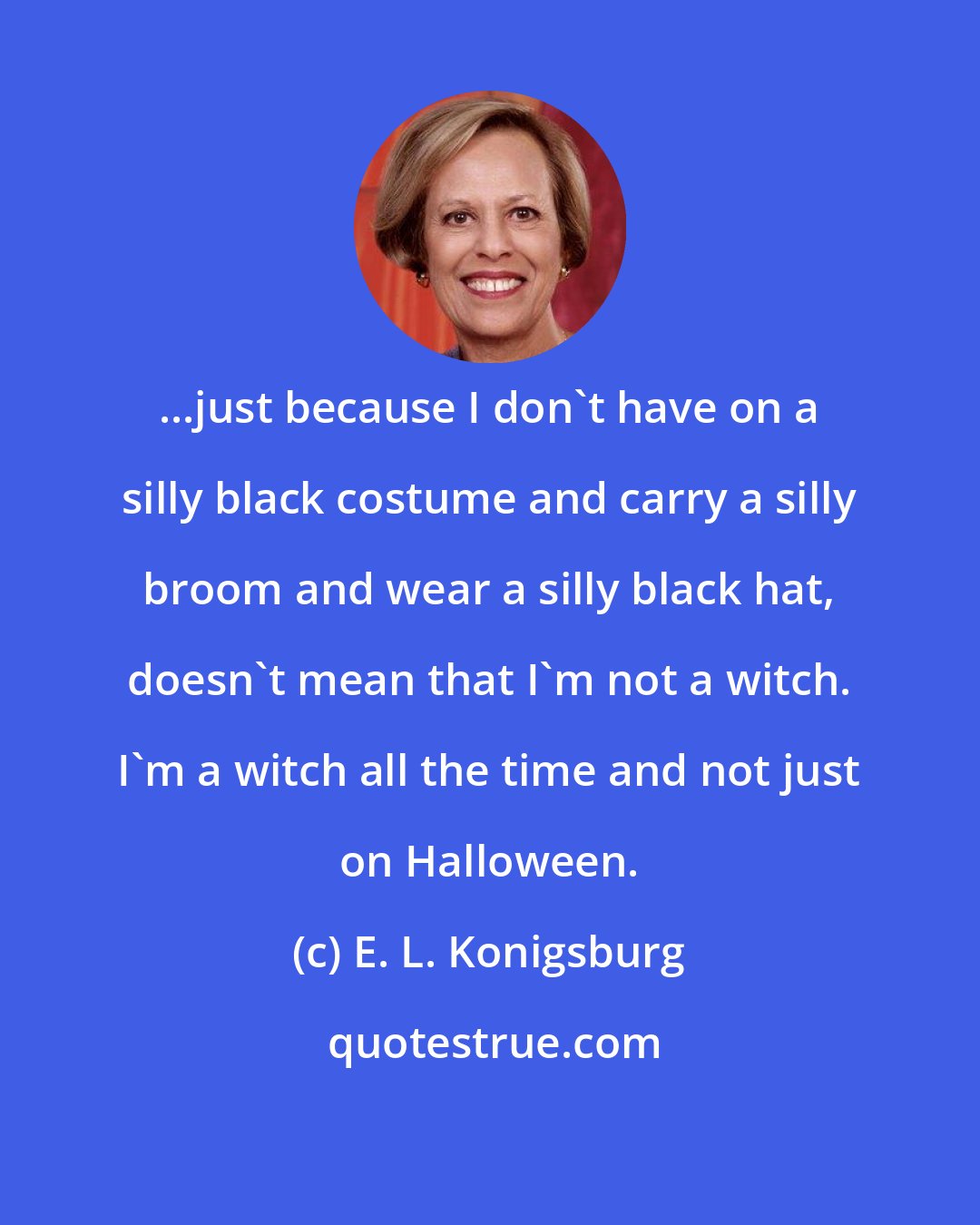 E. L. Konigsburg: ...just because I don't have on a silly black costume and carry a silly broom and wear a silly black hat, doesn't mean that I'm not a witch. I'm a witch all the time and not just on Halloween.