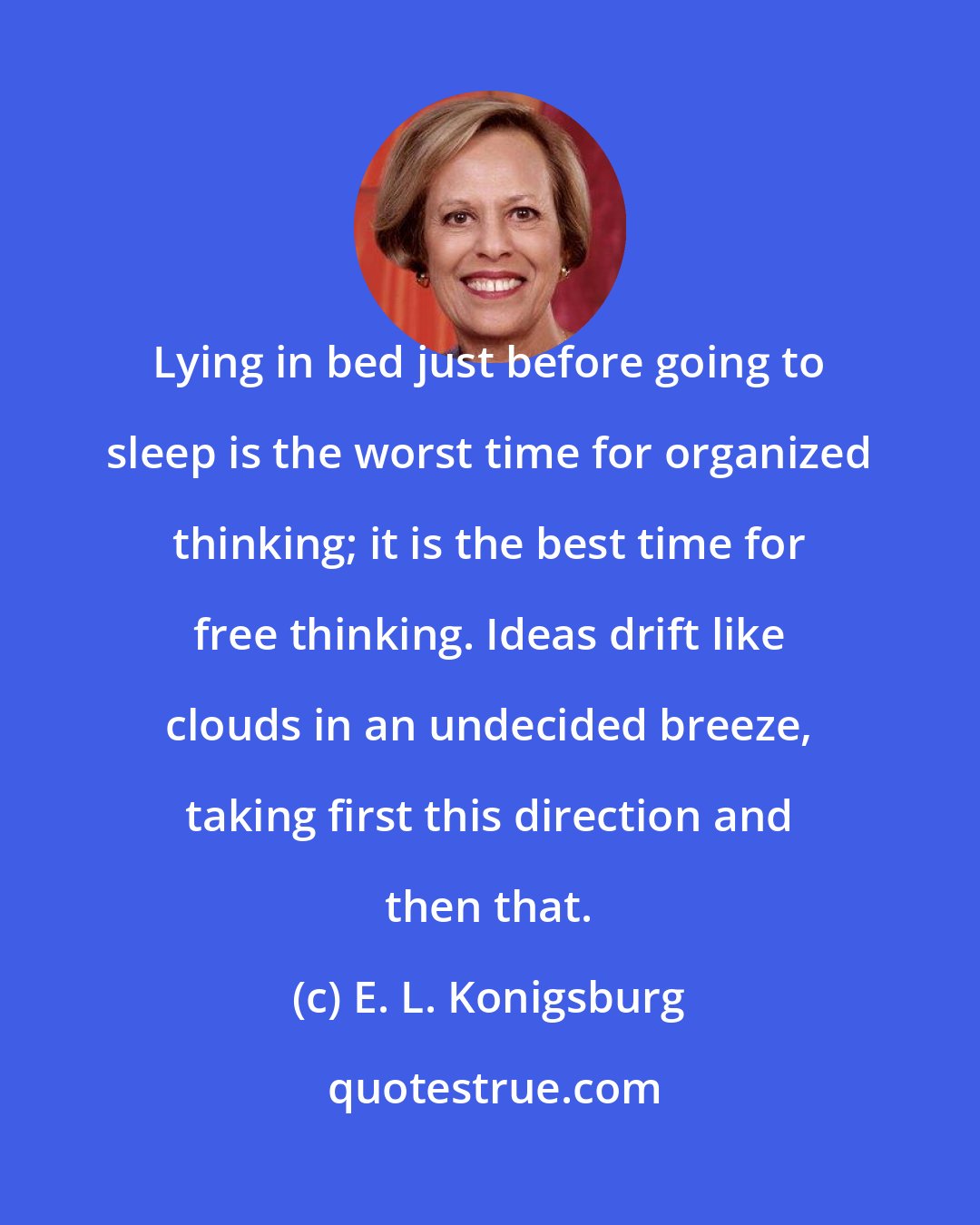 E. L. Konigsburg: Lying in bed just before going to sleep is the worst time for organized thinking; it is the best time for free thinking. Ideas drift like clouds in an undecided breeze, taking first this direction and then that.