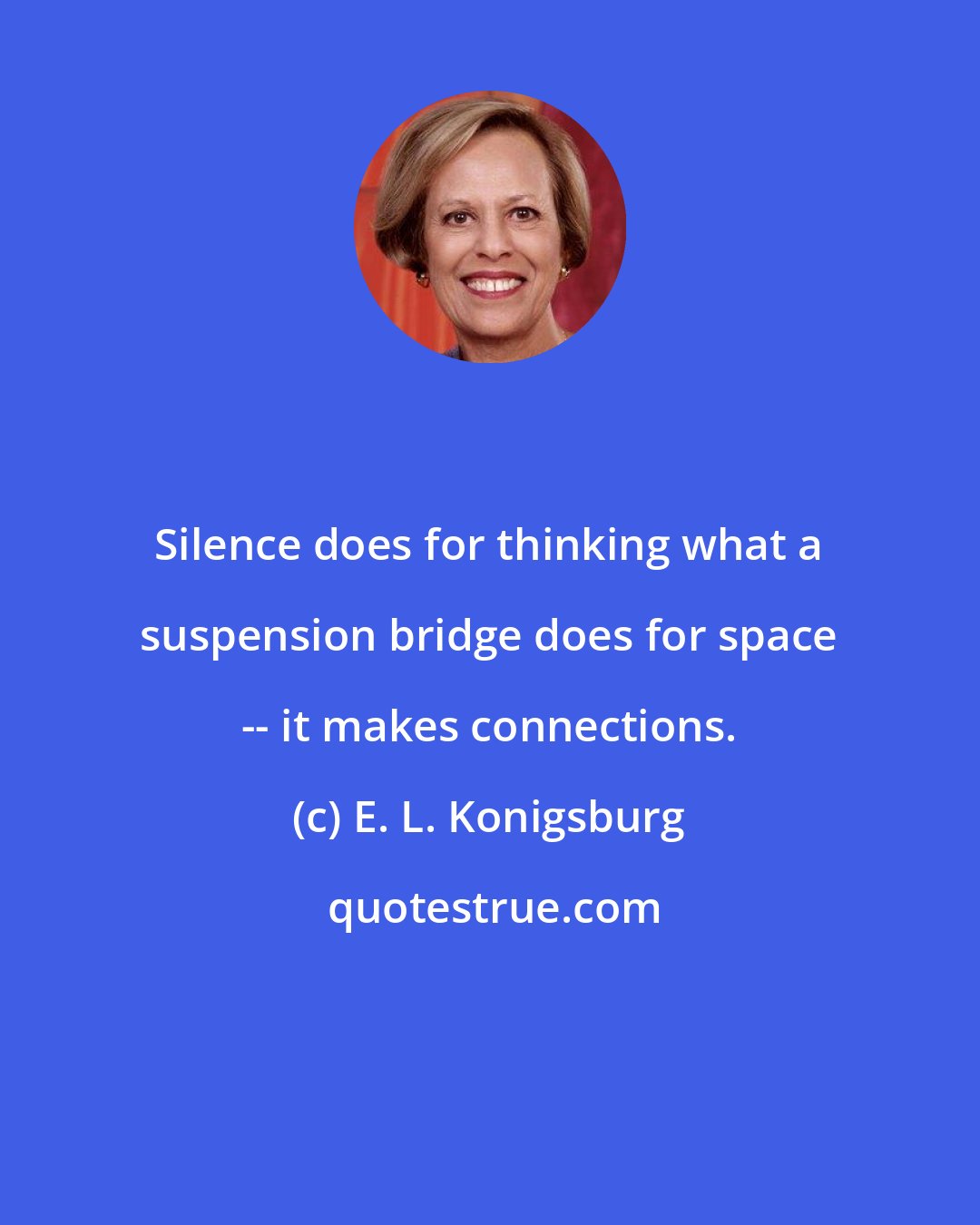 E. L. Konigsburg: Silence does for thinking what a suspension bridge does for space -- it makes connections.