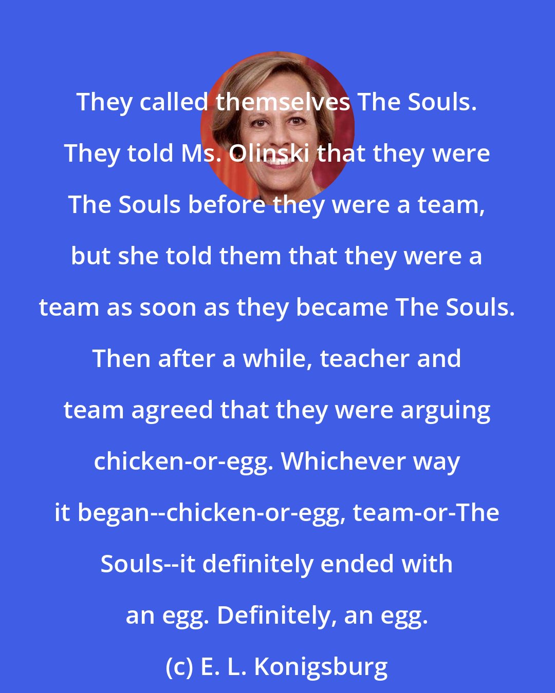 E. L. Konigsburg: They called themselves The Souls. They told Ms. Olinski that they were The Souls before they were a team, but she told them that they were a team as soon as they became The Souls. Then after a while, teacher and team agreed that they were arguing chicken-or-egg. Whichever way it began--chicken-or-egg, team-or-The Souls--it definitely ended with an egg. Definitely, an egg.