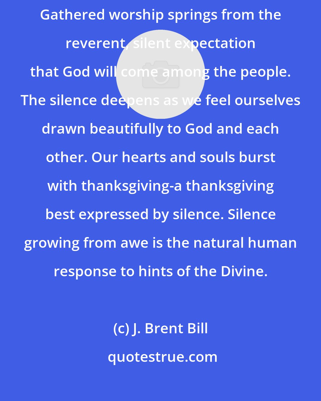 J. Brent Bill: This gathered worship, as Quakers call it, is not only absence of noise. Gathered worship springs from the reverent, silent expectation that God will come among the people. The silence deepens as we feel ourselves drawn beautifully to God and each other. Our hearts and souls burst with thanksgiving-a thanksgiving best expressed by silence. Silence growing from awe is the natural human response to hints of the Divine.