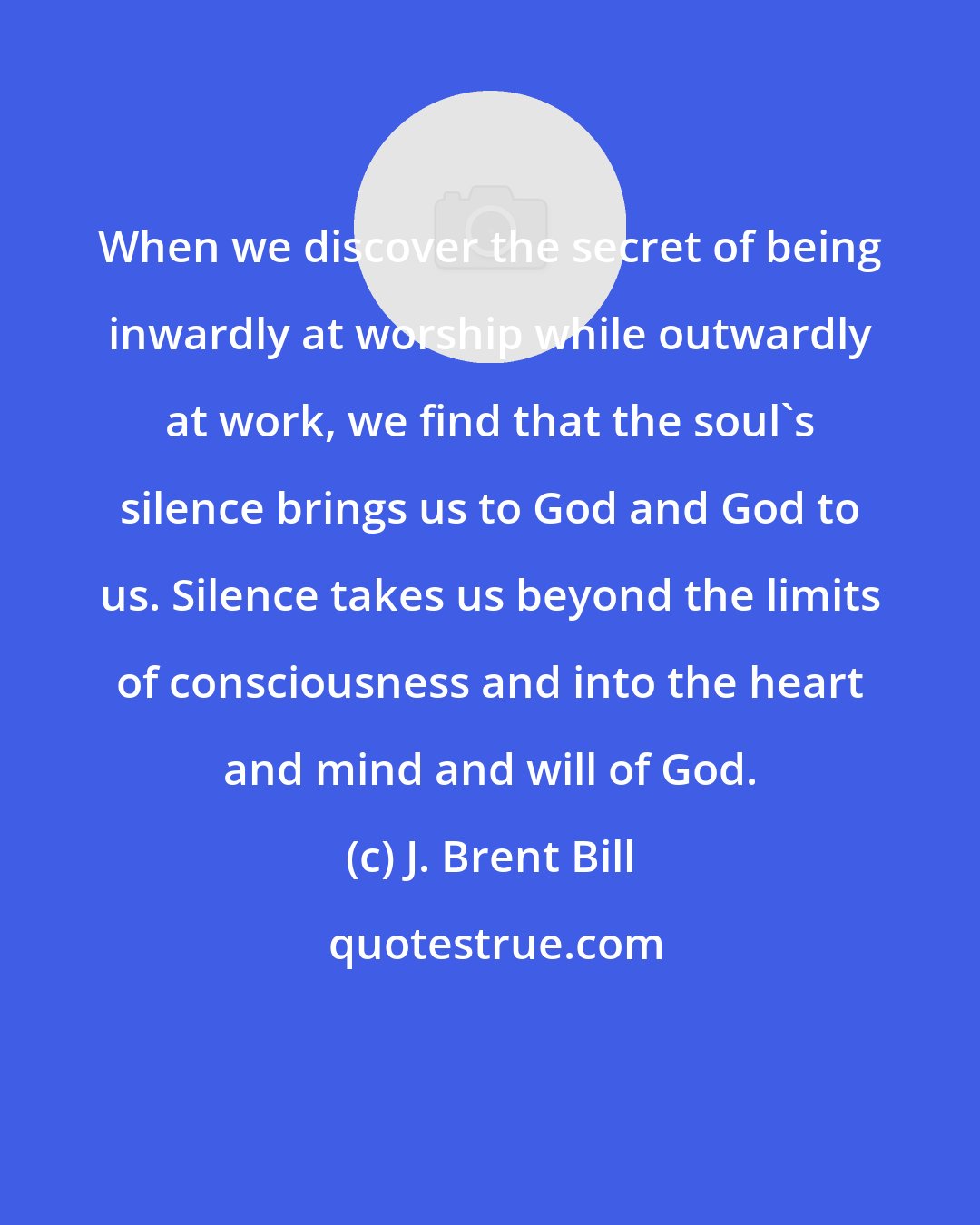 J. Brent Bill: When we discover the secret of being inwardly at worship while outwardly at work, we find that the soul's silence brings us to God and God to us. Silence takes us beyond the limits of consciousness and into the heart and mind and will of God.