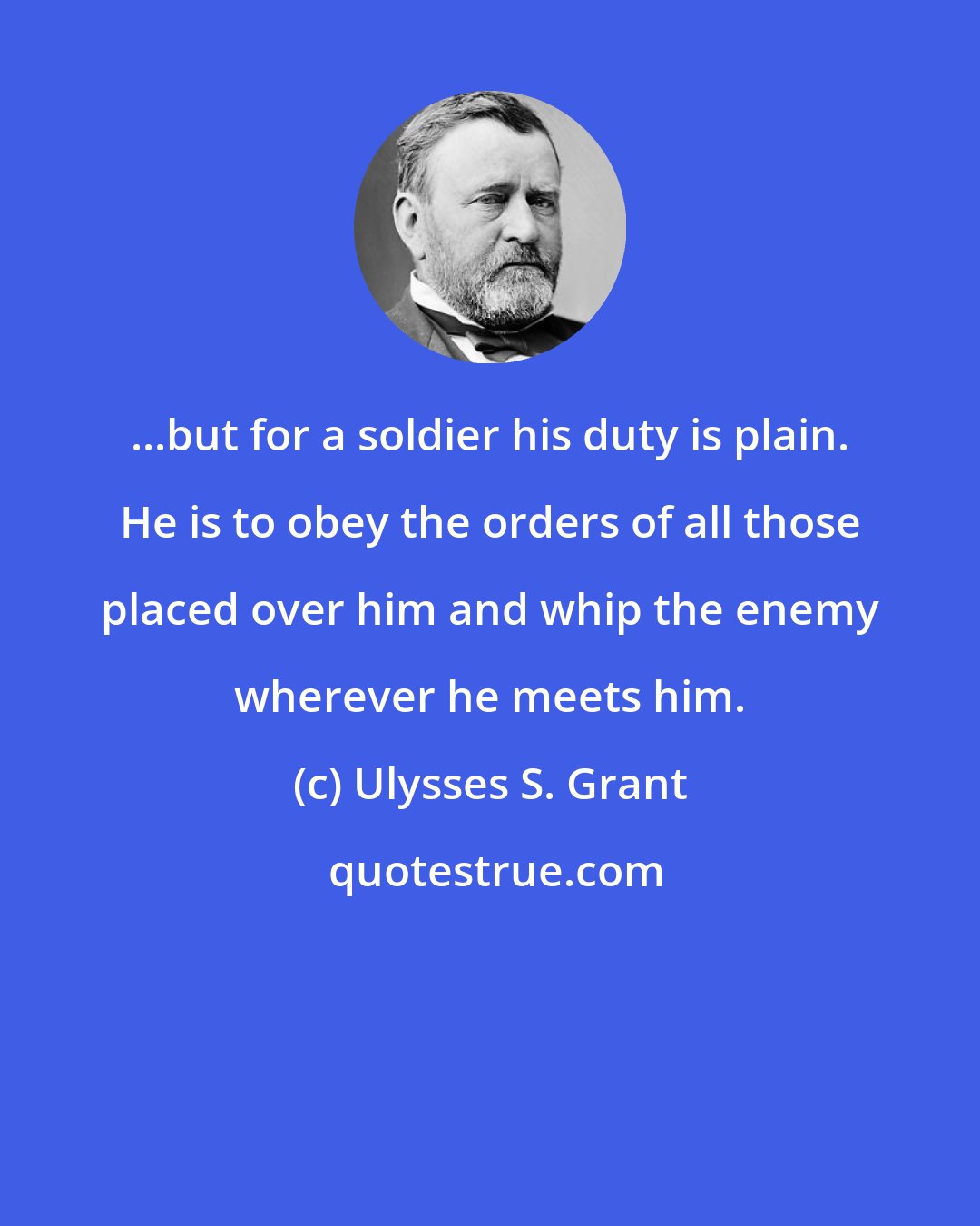 Ulysses S. Grant: ...but for a soldier his duty is plain. He is to obey the orders of all those placed over him and whip the enemy wherever he meets him.