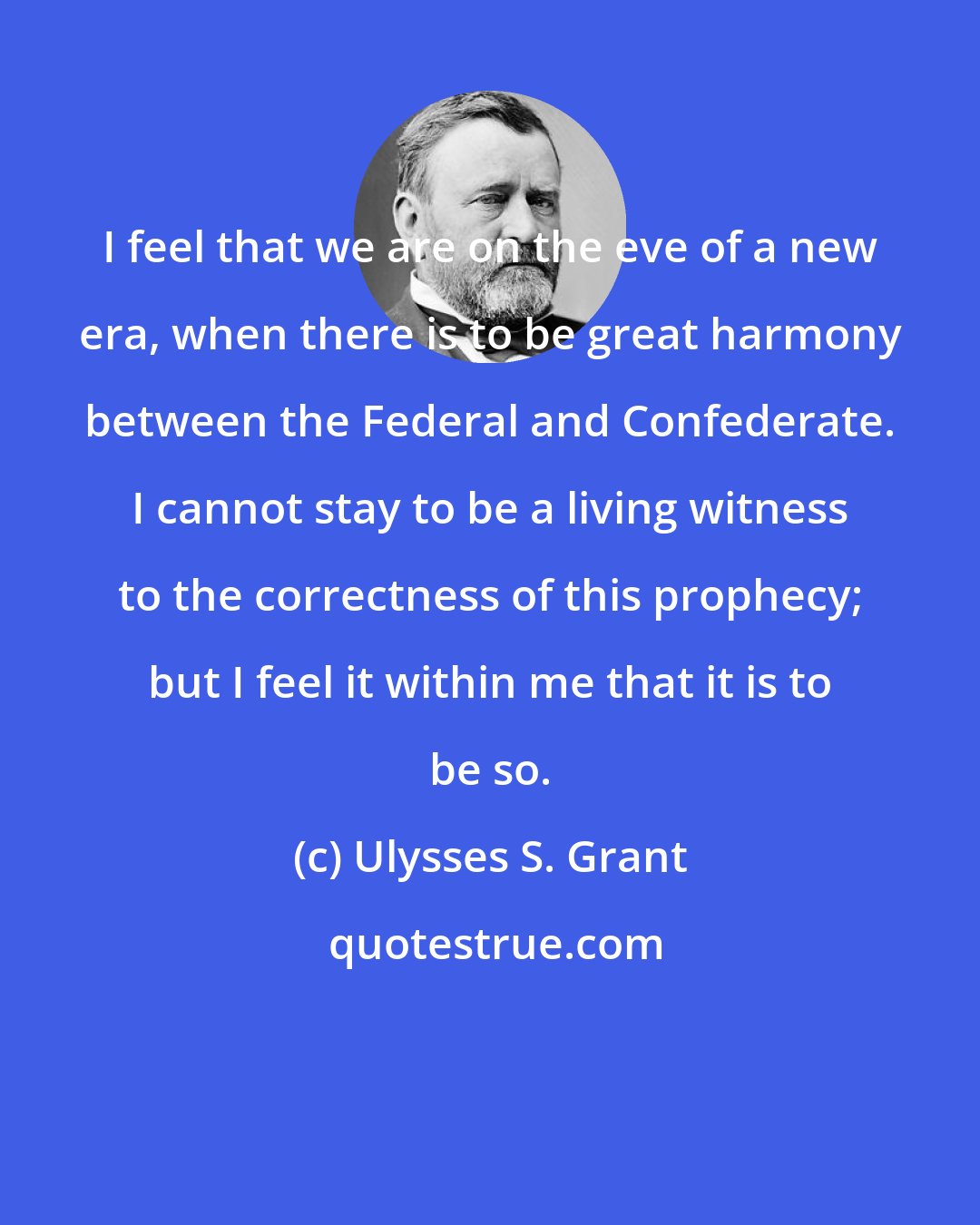 Ulysses S. Grant: I feel that we are on the eve of a new era, when there is to be great harmony between the Federal and Confederate. I cannot stay to be a living witness to the correctness of this prophecy; but I feel it within me that it is to be so.