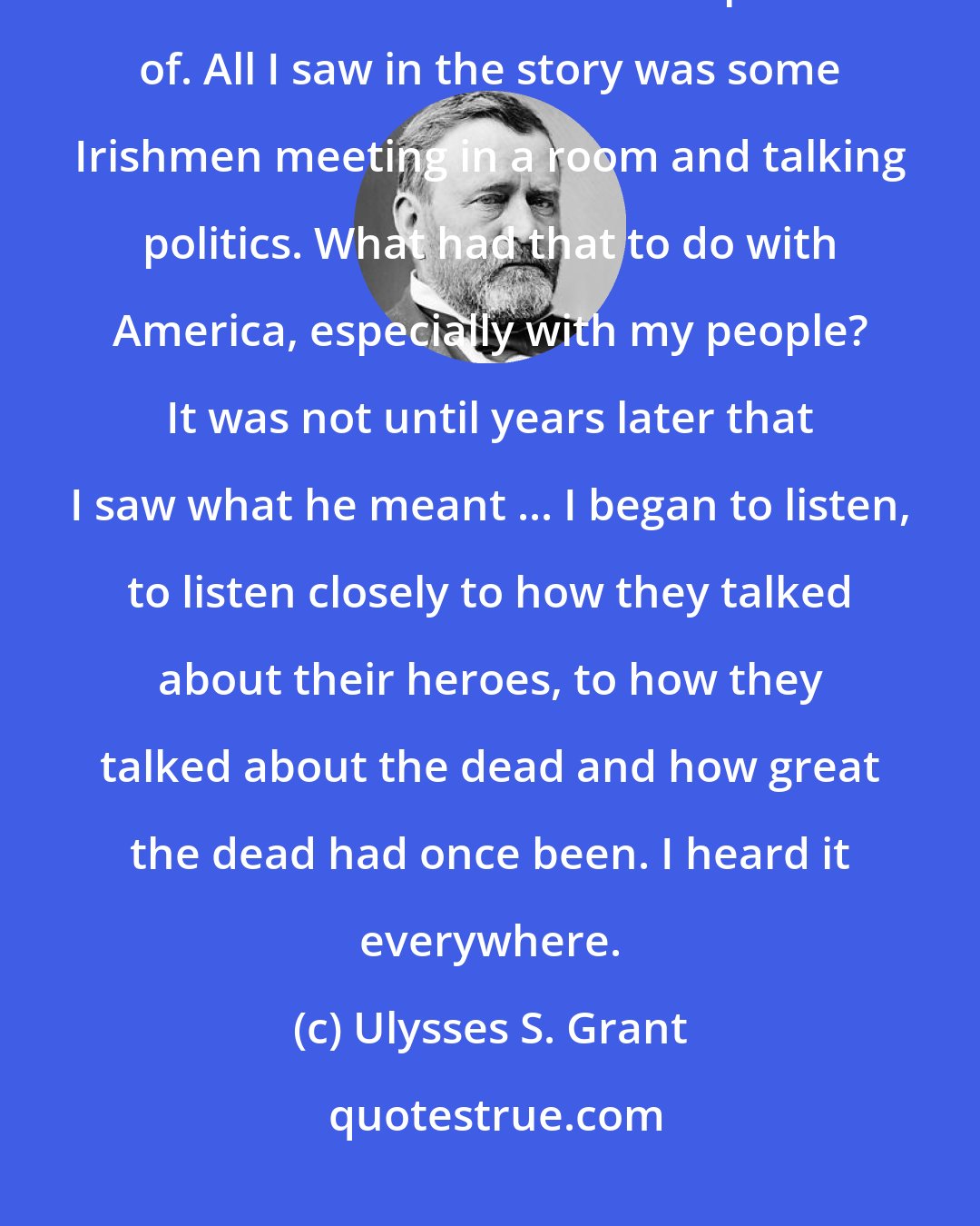 Ulysses S. Grant: I read the story and reread the story, but I still could not find the universality that the little Irishman had spoken of. All I saw in the story was some Irishmen meeting in a room and talking politics. What had that to do with America, especially with my people? It was not until years later that I saw what he meant ... I began to listen, to listen closely to how they talked about their heroes, to how they talked about the dead and how great the dead had once been. I heard it everywhere.