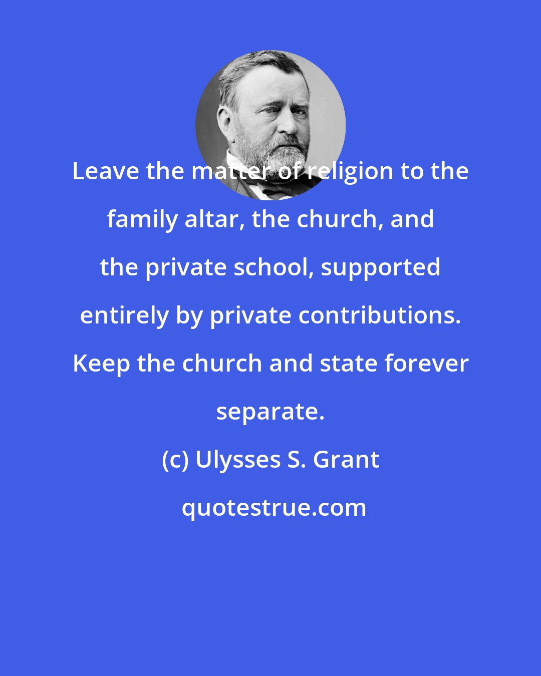 Ulysses S. Grant: Leave the matter of religion to the family altar, the church, and the private school, supported entirely by private contributions. Keep the church and state forever separate.