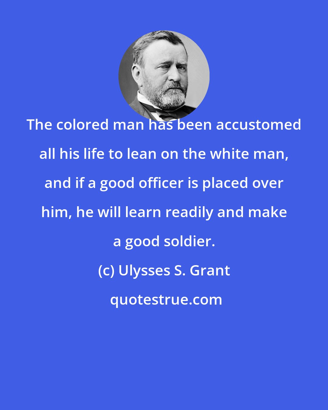 Ulysses S. Grant: The colored man has been accustomed all his life to lean on the white man, and if a good officer is placed over him, he will learn readily and make a good soldier.