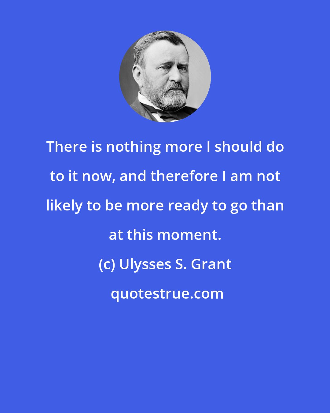 Ulysses S. Grant: There is nothing more I should do to it now, and therefore I am not likely to be more ready to go than at this moment.