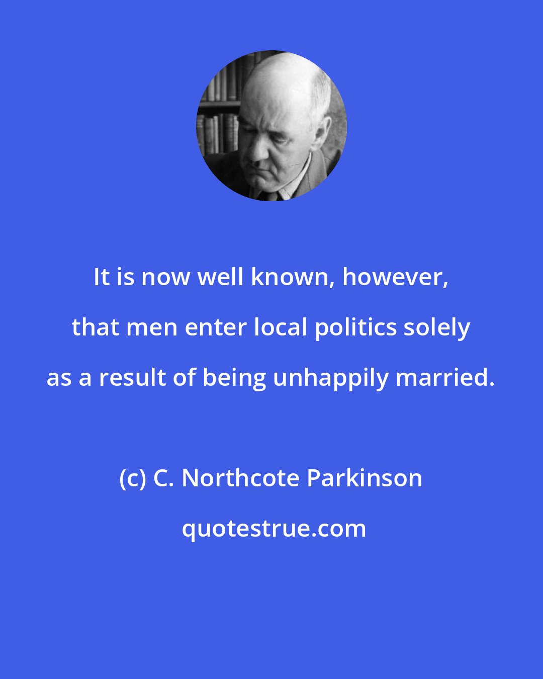 C. Northcote Parkinson: It is now well known, however, that men enter local politics solely as a result of being unhappily married.