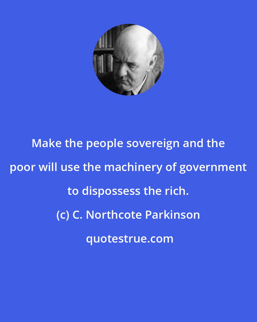 C. Northcote Parkinson: Make the people sovereign and the poor will use the machinery of government to dispossess the rich.