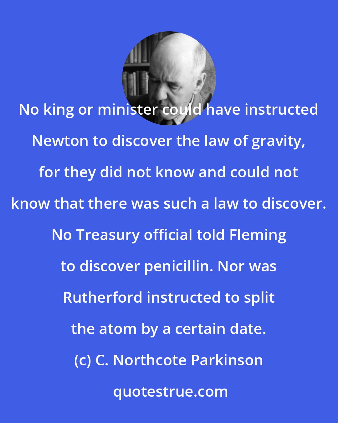 C. Northcote Parkinson: No king or minister could have instructed Newton to discover the law of gravity, for they did not know and could not know that there was such a law to discover. No Treasury official told Fleming to discover penicillin. Nor was Rutherford instructed to split the atom by a certain date.