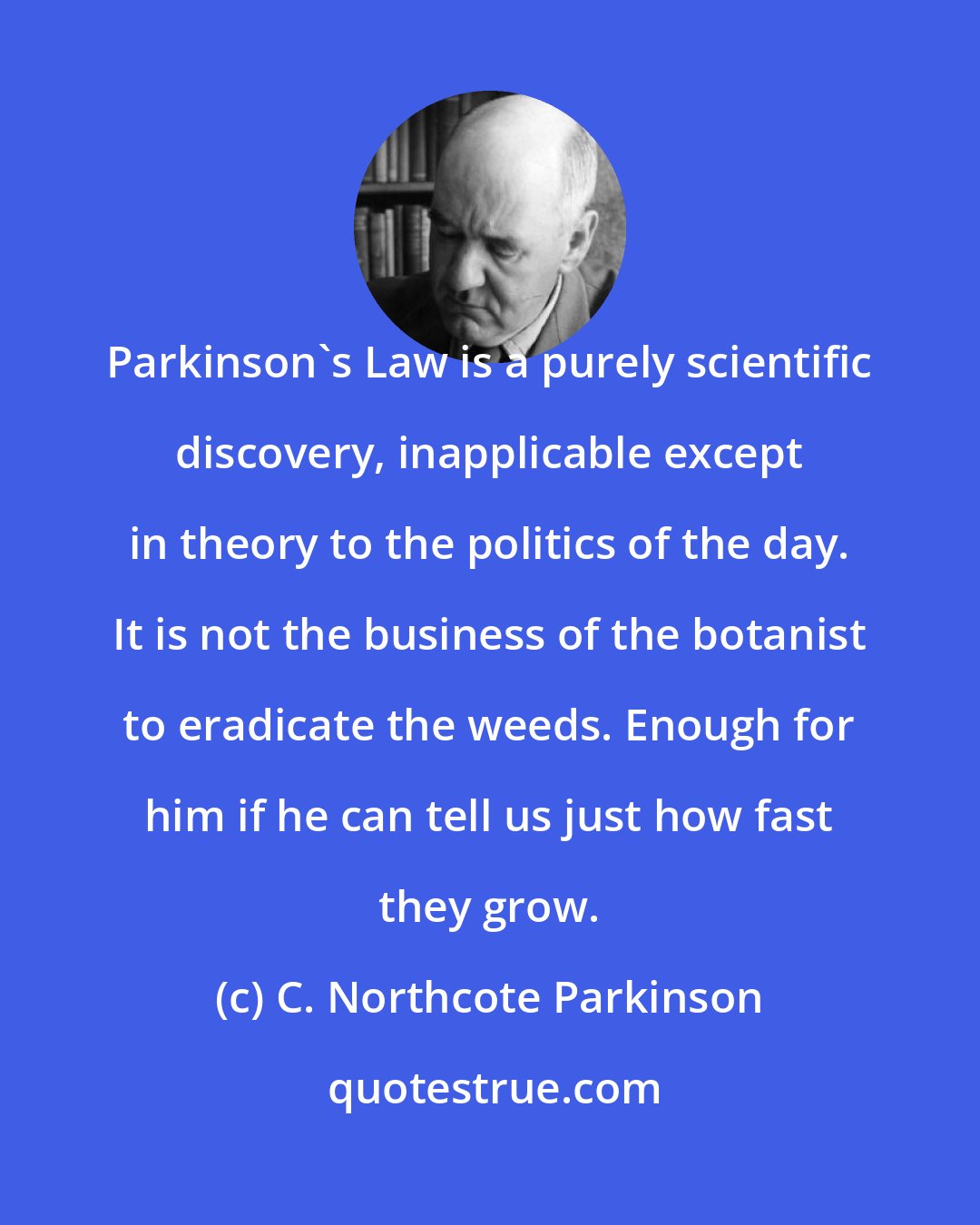 C. Northcote Parkinson: Parkinson's Law is a purely scientific discovery, inapplicable except in theory to the politics of the day. It is not the business of the botanist to eradicate the weeds. Enough for him if he can tell us just how fast they grow.