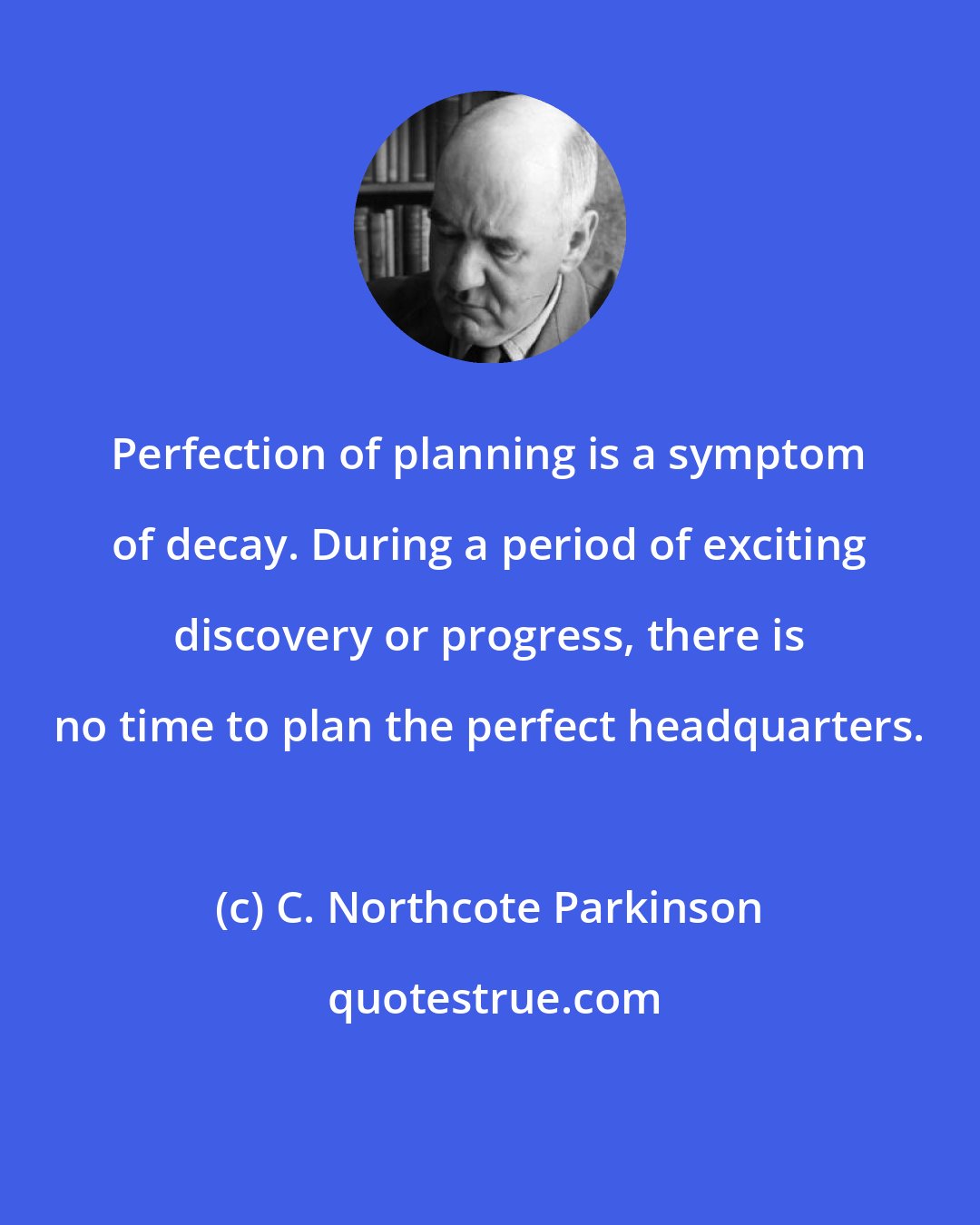 C. Northcote Parkinson: Perfection of planning is a symptom of decay. During a period of exciting discovery or progress, there is no time to plan the perfect headquarters.