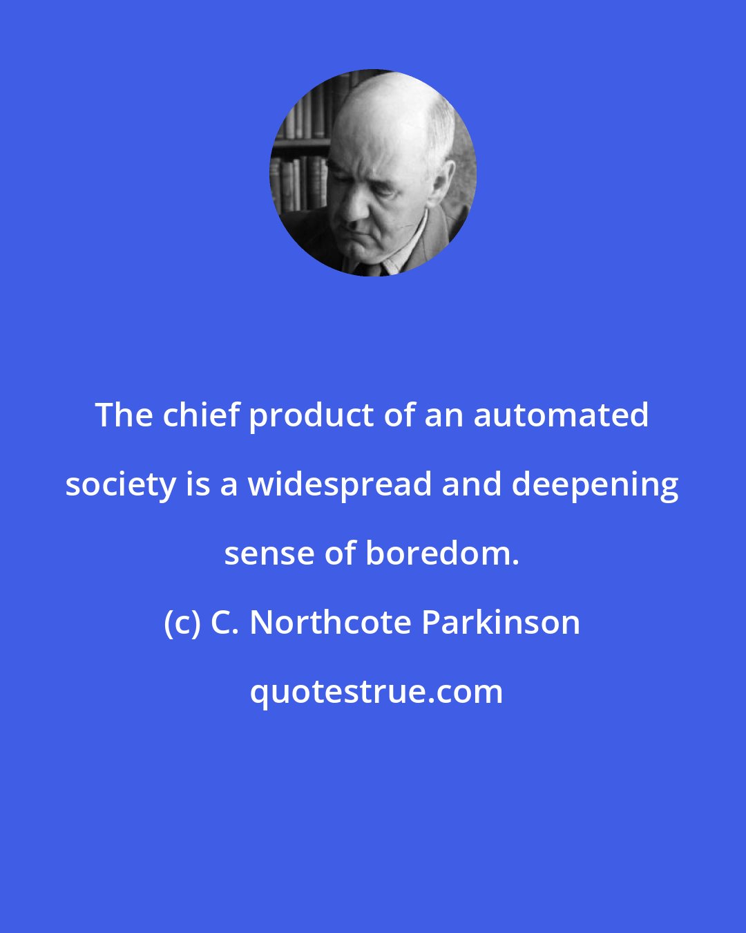 C. Northcote Parkinson: The chief product of an automated society is a widespread and deepening sense of boredom.